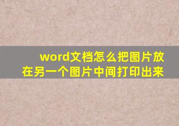 word文档怎么把图片放在另一个图片中间打印出来