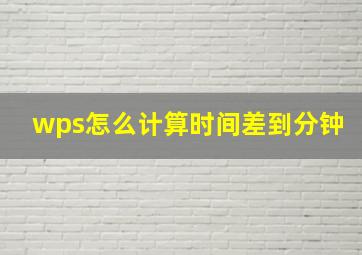 wps怎么计算时间差到分钟