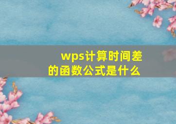 wps计算时间差的函数公式是什么