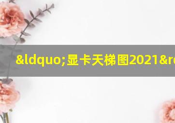 “显卡天梯图2021”