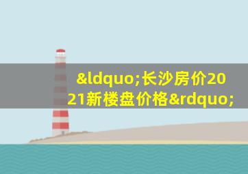 “长沙房价2021新楼盘价格”