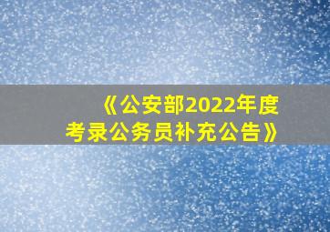 《公安部2022年度考录公务员补充公告》