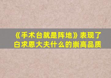 《手术台就是阵地》表现了白求恩大夫什么的崇高品质