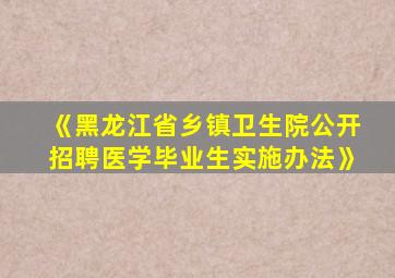 《黑龙江省乡镇卫生院公开招聘医学毕业生实施办法》