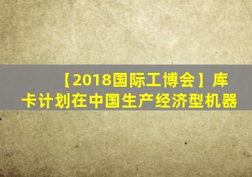 【2018国际工博会】库卡计划在中国生产经济型机器