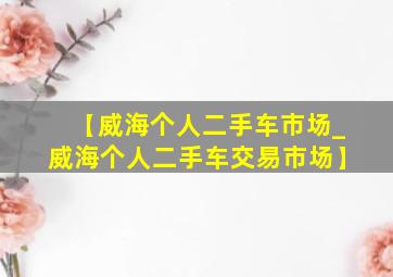 【威海个人二手车市场_威海个人二手车交易市场】