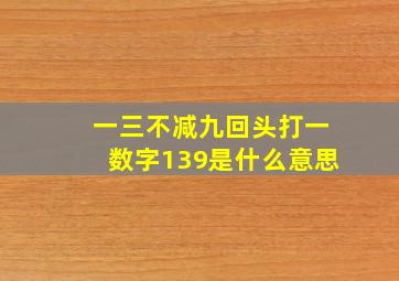 一三不减九回头打一数字139是什么意思