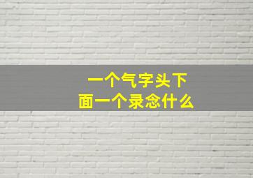 一个气字头下面一个录念什么