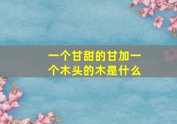 一个甘甜的甘加一个木头的木是什么