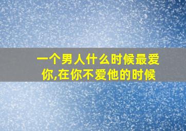 一个男人什么时候最爱你,在你不爱他的时候