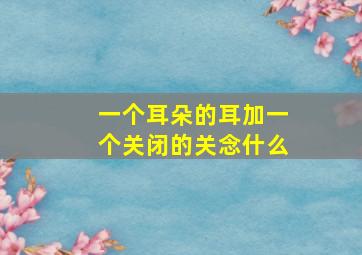 一个耳朵的耳加一个关闭的关念什么