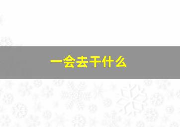 一会去干什么