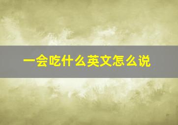 一会吃什么英文怎么说