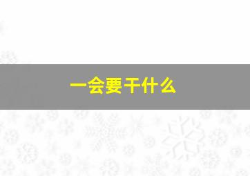 一会要干什么