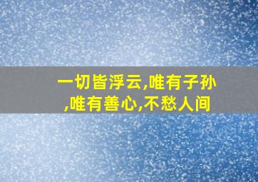 一切皆浮云,唯有子孙,唯有善心,不愁人间