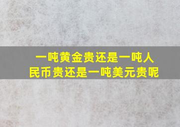 一吨黄金贵还是一吨人民币贵还是一吨美元贵呢