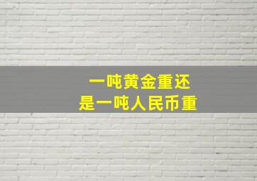 一吨黄金重还是一吨人民币重