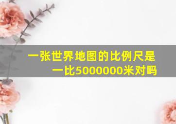 一张世界地图的比例尺是一比5000000米对吗