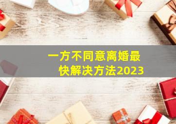 一方不同意离婚最快解决方法2023