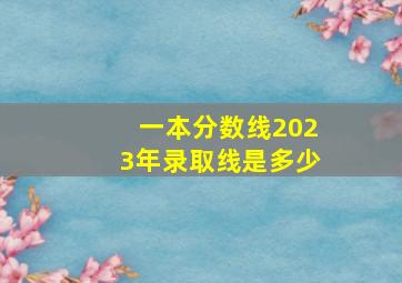 一本分数线2023年录取线是多少