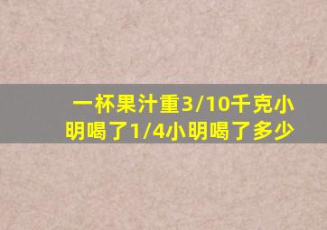 一杯果汁重3/10千克小明喝了1/4小明喝了多少