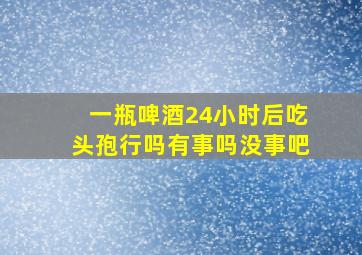 一瓶啤酒24小时后吃头孢行吗有事吗没事吧