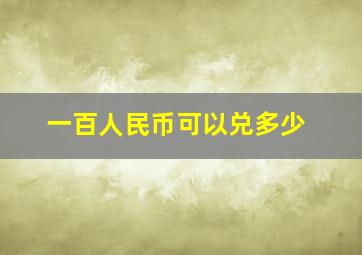 一百人民币可以兑多少