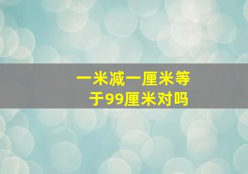 一米减一厘米等于99厘米对吗