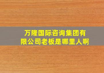 万隆国际咨询集团有限公司老板是哪里人啊