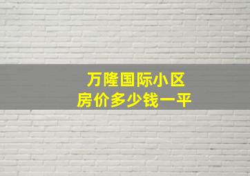 万隆国际小区房价多少钱一平