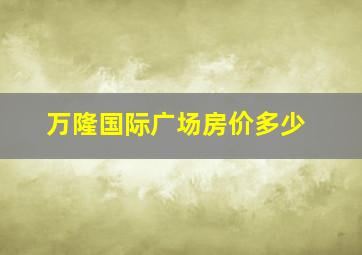 万隆国际广场房价多少