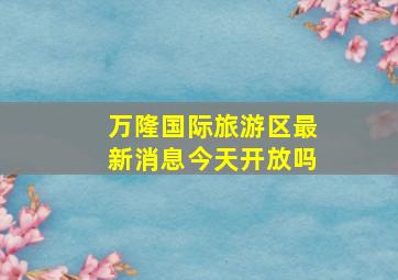 万隆国际旅游区最新消息今天开放吗