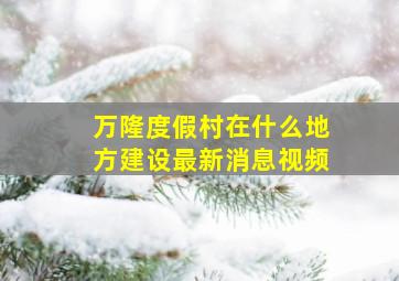 万隆度假村在什么地方建设最新消息视频