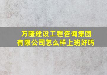 万隆建设工程咨询集团有限公司怎么样上班好吗