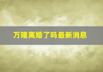 万隆离婚了吗最新消息