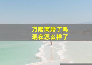 万隆离婚了吗现在怎么样了