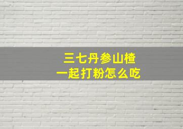 三七丹参山楂一起打粉怎么吃