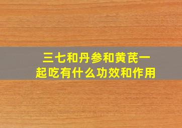 三七和丹参和黄芪一起吃有什么功效和作用