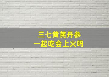 三七黄芪丹参一起吃会上火吗