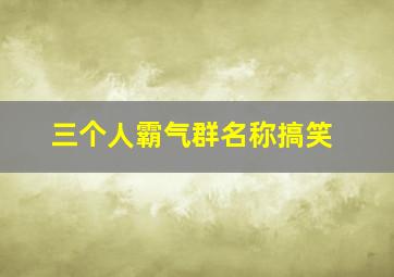 三个人霸气群名称搞笑