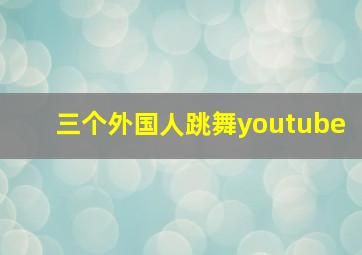 三个外国人跳舞youtube