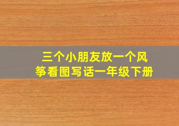 三个小朋友放一个风筝看图写话一年级下册