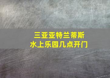 三亚亚特兰蒂斯水上乐园几点开门