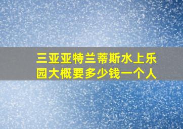 三亚亚特兰蒂斯水上乐园大概要多少钱一个人