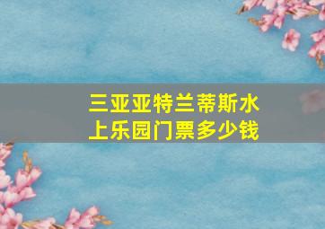 三亚亚特兰蒂斯水上乐园门票多少钱