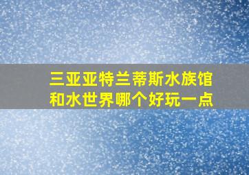 三亚亚特兰蒂斯水族馆和水世界哪个好玩一点