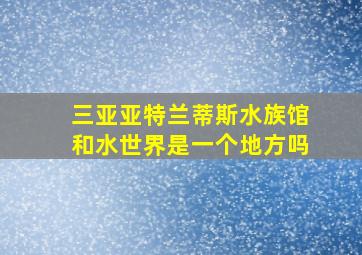 三亚亚特兰蒂斯水族馆和水世界是一个地方吗