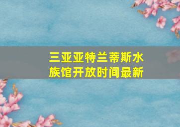 三亚亚特兰蒂斯水族馆开放时间最新