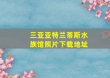 三亚亚特兰蒂斯水族馆照片下载地址