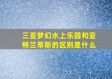 三亚梦幻水上乐园和亚特兰蒂斯的区别是什么